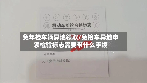 免年检车辆异地领取/免检车异地申领检验标志需要带什么手续-第1张图片