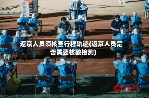 返京人员须核查行程轨迹(返京人员是否需要核酸检测)-第1张图片
