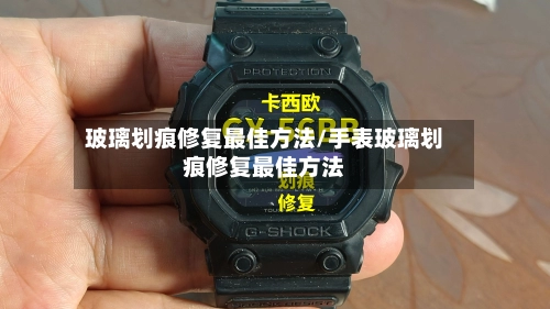 玻璃划痕修复最佳方法/手表玻璃划痕修复最佳方法
