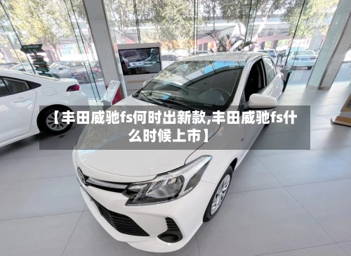 【丰田威驰fs何时出新款,丰田威驰fs什么时候上市】-第1张图片