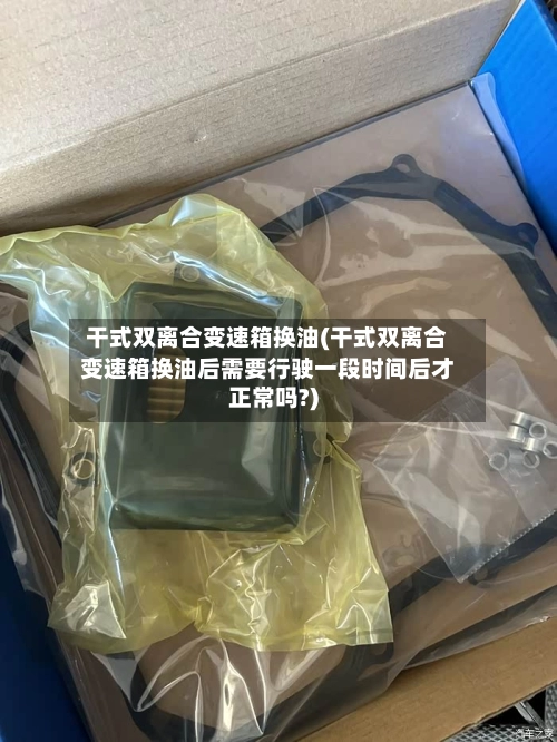 干式双离合变速箱换油(干式双离合变速箱换油后需要行驶一段时间后才正常吗?)