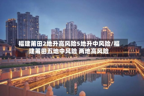 福建莆田2地升高风险5地升中风险/福建莆田五地中风险 两地高风险-第1张图片