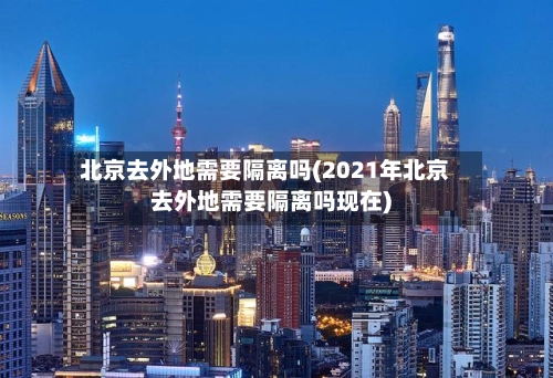 北京去外地需要隔离吗(2021年北京去外地需要隔离吗现在)-第1张图片