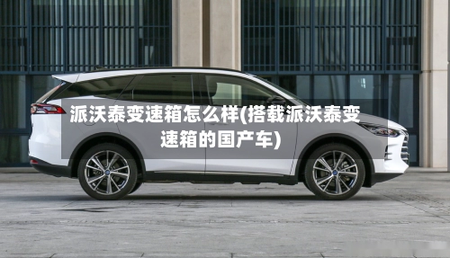 派沃泰变速箱怎么样(搭载派沃泰变速箱的国产车)-第1张图片