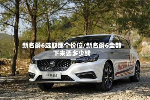 新名爵6选取那个价位/新名爵6全部下来要多少钱-第1张图片
