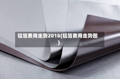 铝箔费用走势2018(铝箔费用走势图)-第2张图片