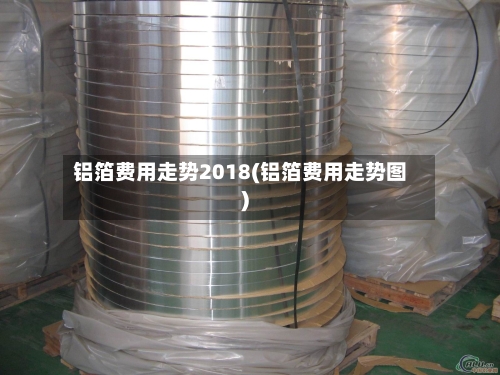 铝箔费用走势2018(铝箔费用走势图)-第3张图片