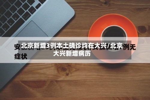 北京新增3例本土确诊均在大兴/北京大兴新增病历-第1张图片