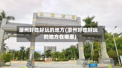 潮州好吃好玩的地方(潮州好吃好玩的地方在哪里)-第1张图片