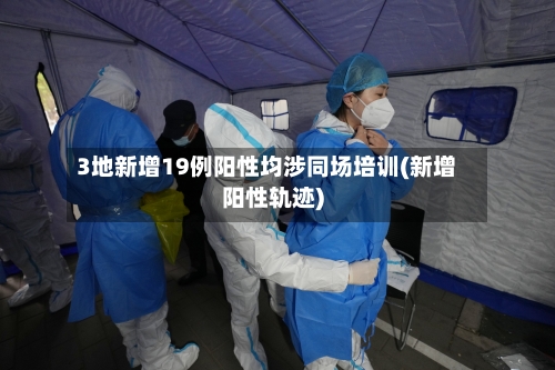 3地新增19例阳性均涉同场培训(新增阳性轨迹)