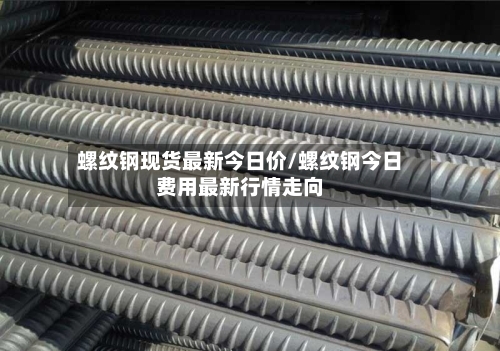 螺纹钢现货最新今日价/螺纹钢今日费用最新行情走向-第1张图片