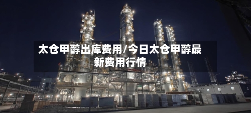 太仓甲醇出库费用/今日太仓甲醇最新费用行情-第2张图片
