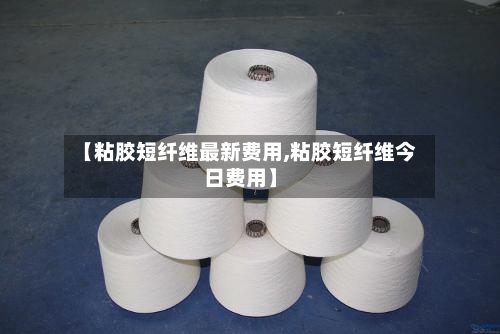 【粘胶短纤维最新费用,粘胶短纤维今日费用】-第1张图片
