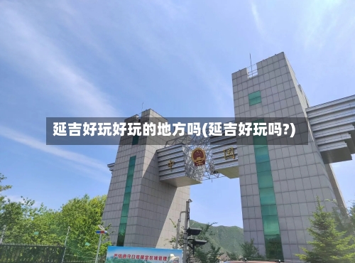 延吉好玩好玩的地方吗(延吉好玩吗?)-第3张图片