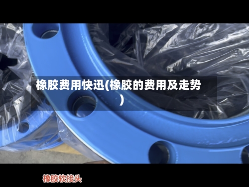 橡胶费用快迅(橡胶的费用及走势)-第1张图片