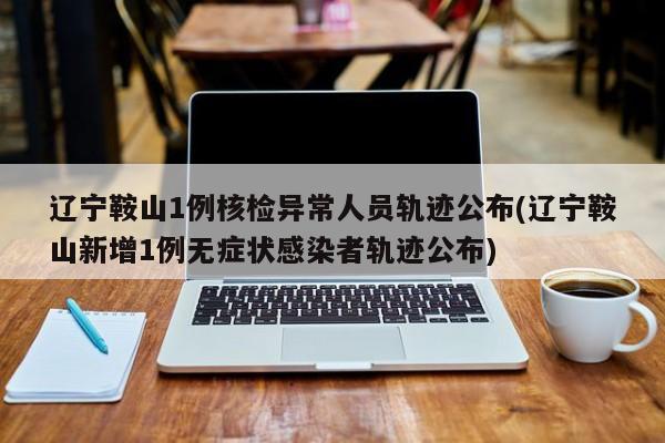 辽宁鞍山1例核检异常人员轨迹公布(辽宁鞍山新增1例无症状感染者轨迹公布)